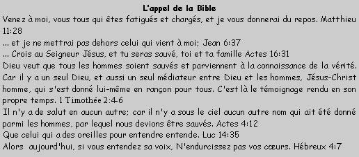 Zone de Texte: Lappel de la BibleVenez  moi, vous tous qui tes fatigus et chargs, et je vous donnerai du repos. Matthieu 11:28  ... et je ne mettrai pas dehors celui qui vient  moi; Jean 6:37  ... Crois au Seigneur Jsus, et tu seras sauv, toi et ta famille Actes 16:31 Dieu veut que tous les hommes soient sauvs et parviennent  la connaissance de la vrit. Car il y a un seul Dieu, et aussi un seul mdiateur entre Dieu et les hommes, Jsus-Christ homme, qui s'est donn lui-mme en ranon pour tous. C'est l le tmoignage rendu en son propre temps. 1 Timothe 2:4-6  Il n'y a de salut en aucun autre; car il n'y a sous le ciel aucun autre nom qui ait t donn parmi les hommes, par lequel nous devions tre sauvs. Actes 4:12  Que celui qui a des oreilles pour entendre entende. Luc 14:35  Alors  aujourd'hui, si vous entendez sa voix, N'endurcissez pas vos curs. Hbreux 4:7